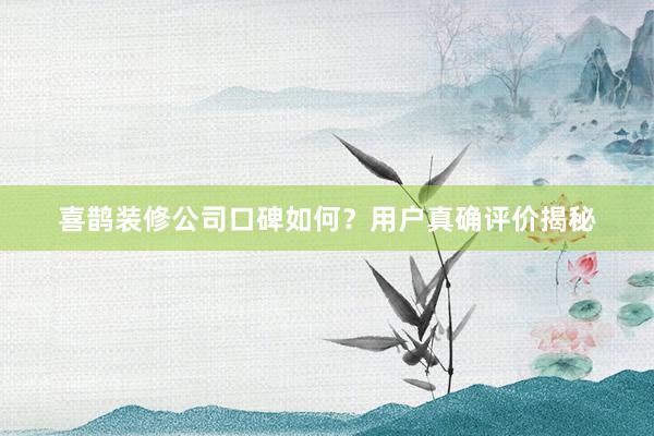 喜鹊装修公司口碑如何？用户真确评价揭秘