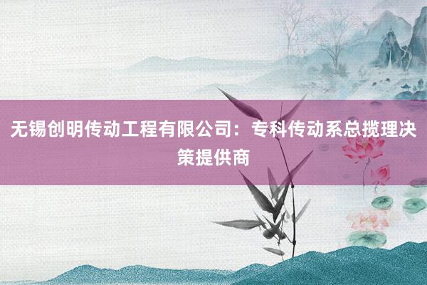 无锡创明传动工程有限公司：专科传动系总揽理决策提供商